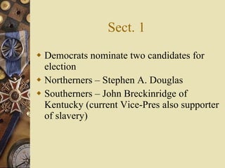 Sect. 1 Democrats nominate two candidates for election Northerners – Stephen A. Douglas Southerners – John Breckinridge of Kentucky (current Vice-Pres also supporter of slavery) 