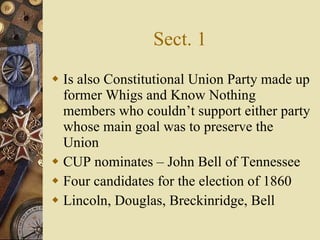Sect. 1 Is also Constitutional Union Party made up former Whigs and Know Nothing members who couldn’t support either party whose main goal was to preserve the Union CUP nominates – John Bell of Tennessee Four candidates for the election of 1860 Lincoln, Douglas, Breckinridge, Bell 