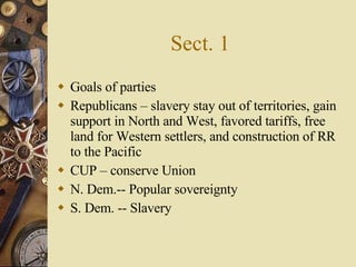 Sect. 1 Goals of parties Republicans – slavery stay out of territories, gain support in North and West, favored tariffs, free land for Western settlers, and construction of RR to the Pacific CUP – conserve Union N. Dem.-- Popular sovereignty S. Dem. -- Slavery 