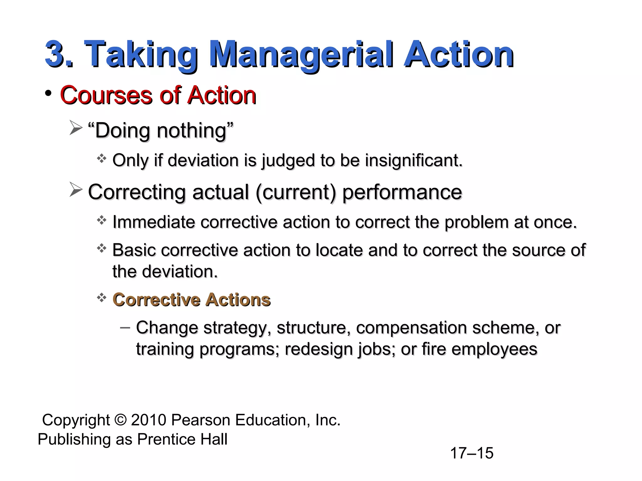 Copyright © 2010 Pearson Education, Inc.
Publishing as Prentice Hall
17–15
3. Taking Managerial Action3. Taking Managerial Action
• Courses of ActionCourses of Action
 ““Doing nothing”Doing nothing”
 Only if deviation is judged to be insignificant.Only if deviation is judged to be insignificant.
 Correcting actual (current) performanceCorrecting actual (current) performance
 Immediate corrective action to correct the problem at once.Immediate corrective action to correct the problem at once.
 Basic corrective action to locate and to correct the source ofBasic corrective action to locate and to correct the source of
the deviation.the deviation.
 Corrective ActionsCorrective Actions
– Change strategy, structure, compensation scheme, orChange strategy, structure, compensation scheme, or
training programs; redesign jobs; or fire employeestraining programs; redesign jobs; or fire employees
 