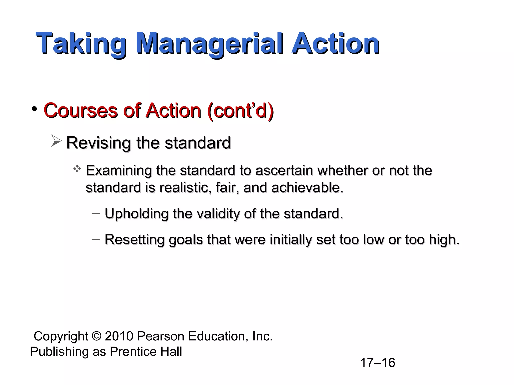 Copyright © 2010 Pearson Education, Inc.
Publishing as Prentice Hall
17–16
Taking Managerial ActionTaking Managerial Action
• Courses of Action (cont’d)Courses of Action (cont’d)
 Revising the standardRevising the standard
 Examining the standard to ascertain whether or not theExamining the standard to ascertain whether or not the
standard is realistic, fair, and achievable.standard is realistic, fair, and achievable.
– Upholding the validity of the standard.Upholding the validity of the standard.
– Resetting goals that were initially set too low or too high.Resetting goals that were initially set too low or too high.
 