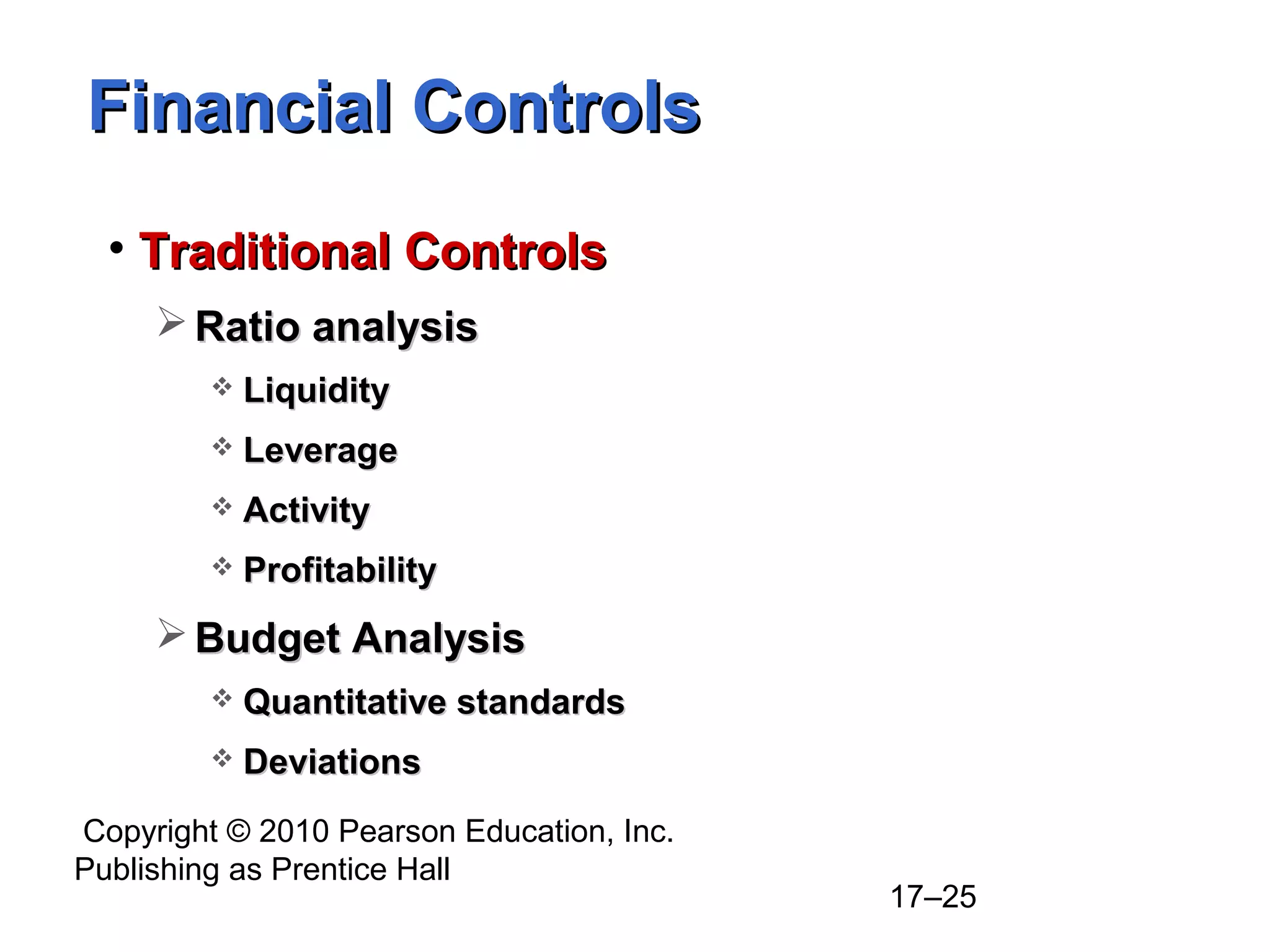 Copyright © 2010 Pearson Education, Inc.
Publishing as Prentice Hall
17–25
Financial ControlsFinancial Controls
• Traditional ControlsTraditional Controls
 Ratio analysisRatio analysis
 LiquidityLiquidity
 LeverageLeverage
 ActivityActivity
 ProfitabilityProfitability
 Budget AnalysisBudget Analysis
 Quantitative standardsQuantitative standards
 DeviationsDeviations
 