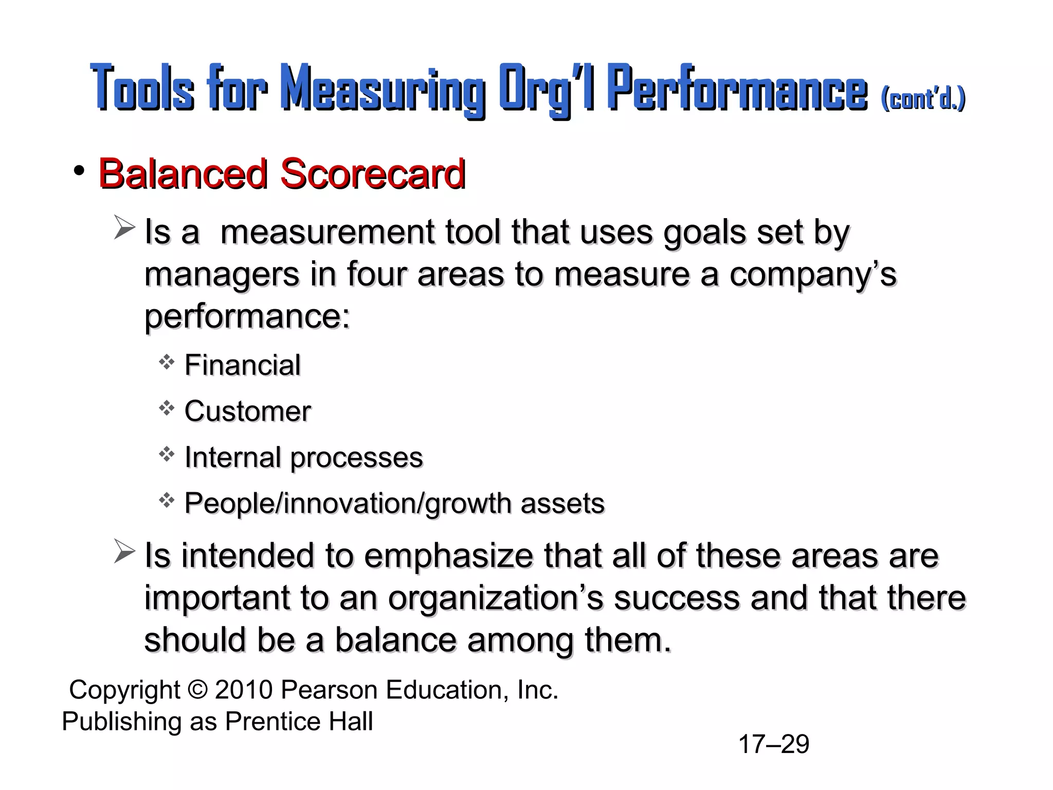 Copyright © 2010 Pearson Education, Inc.
Publishing as Prentice Hall
17–29
Tools for Measuring Org’l PerformanceTools for Measuring Org’l Performance (cont’d.)(cont’d.)
• Balanced ScorecardBalanced Scorecard
 Is a measurement tool that uses goals set byIs a measurement tool that uses goals set by
managers in four areas to measure a company’smanagers in four areas to measure a company’s
performance:performance:
 FinancialFinancial
 CustomerCustomer
 Internal processesInternal processes
 People/innovation/growth assetsPeople/innovation/growth assets
 Is intended to emphasize that all of these areas areIs intended to emphasize that all of these areas are
important to an organization’s success and that thereimportant to an organization’s success and that there
should be a balance among them.should be a balance among them.
 