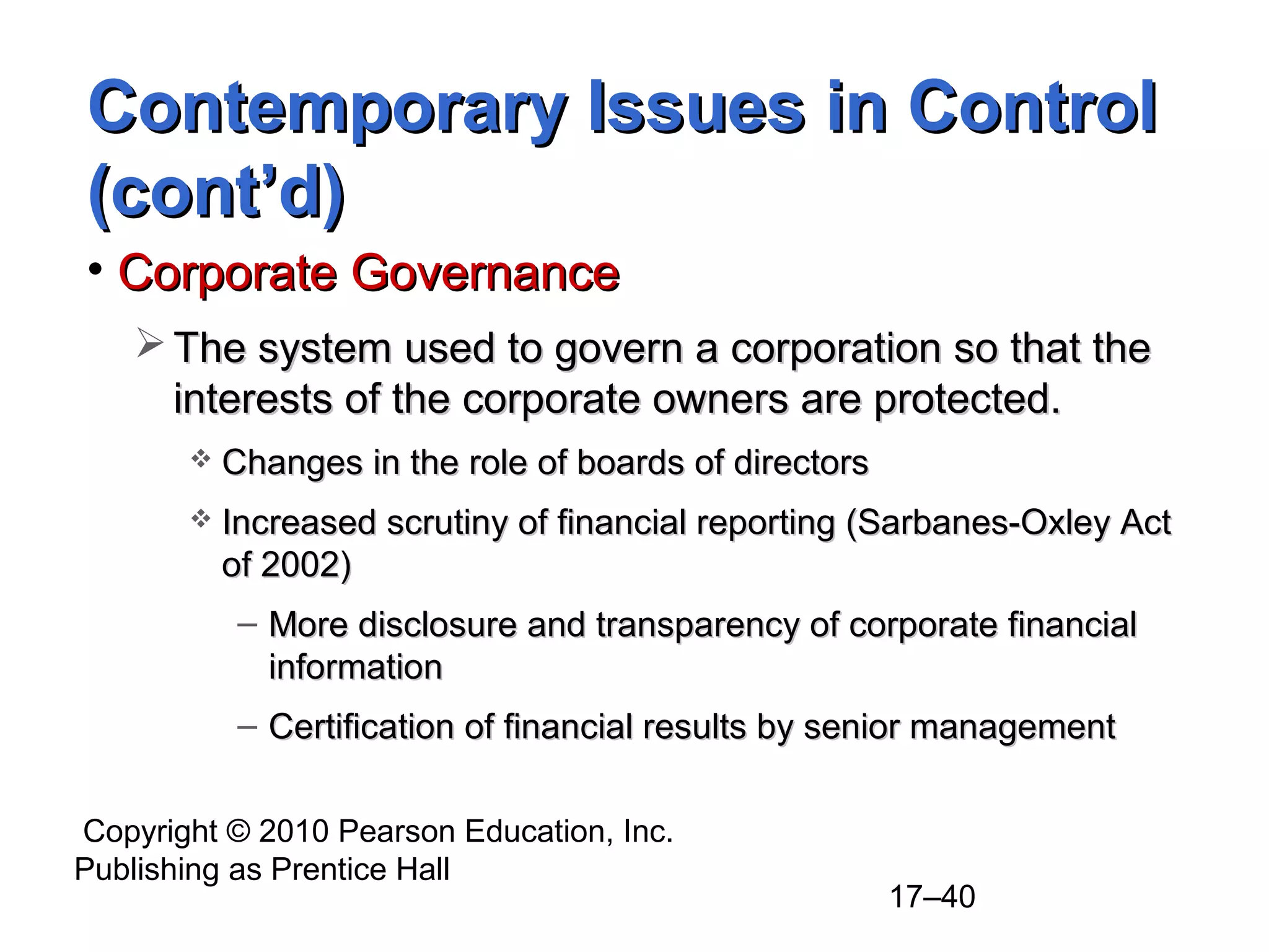Copyright © 2010 Pearson Education, Inc.
Publishing as Prentice Hall
17–40
Contemporary Issues in ControlContemporary Issues in Control
(cont’d)(cont’d)
• Corporate GovernanceCorporate Governance
 The system used to govern a corporation so that theThe system used to govern a corporation so that the
interests of the corporate owners are protected.interests of the corporate owners are protected.
 Changes in the role of boards of directorsChanges in the role of boards of directors
 Increased scrutiny of financial reporting (Sarbanes-Oxley ActIncreased scrutiny of financial reporting (Sarbanes-Oxley Act
of 2002)of 2002)
– More disclosure and transparency of corporate financialMore disclosure and transparency of corporate financial
informationinformation
– Certification of financial results by senior managementCertification of financial results by senior management
 