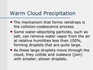 Warm Cloud Precipitation   The mechanism that forms raindrops is the collision-coalescence process.  Some water-absorbing particles, such as salt, can remove water vapor from the air at relative humilities less than 100%, forming droplets that are quite large. As these large droplets move through the cloud, they collide and coalesce (join) with smaller, slower droplets.  