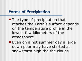 Forms of Precipitation The type of precipitation that reaches the Earth’s surface depends on the temperature profile in the lowest few kilometers of the atmosphere.  Even on a hot summer day a large down pour may have started as snowstorm high the the clouds.   