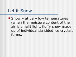 Let it Snow Snow  – at very low temperatures (when the moisture content of the air is small) light, fluffy snow made up of individual six sided ice crystals forms.  