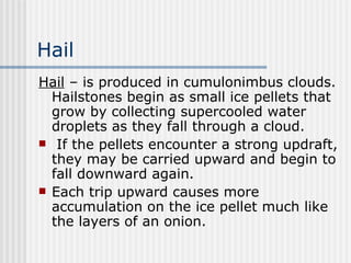 Hail Hail  – is produced in cumulonimbus clouds. Hailstones begin as small ice pellets that grow by collecting supercooled water droplets as they fall through a cloud. If the pellets encounter a strong updraft, they may be carried upward and begin to fall downward again.  Each trip upward causes more accumulation on the ice pellet much like the layers of an onion. 