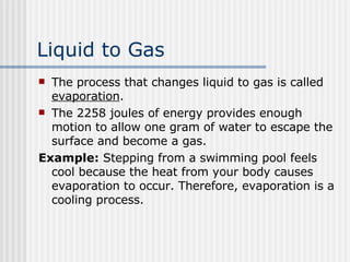 Liquid to Gas   The process that changes liquid to gas is called  evaporation .  The 2258 joules of energy provides enough motion to allow one gram of water to escape the surface and become a gas.  Example:  Stepping from a swimming pool feels cool because the heat from your body causes evaporation to occur. Therefore, evaporation is a cooling process.  