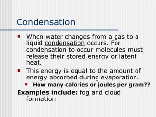 Condensation When water changes from a gas to a liquid  condensation  occurs. For condensation to occur molecules must release their stored energy or latent heat.  This energy is equal to the amount of energy absorbed during evaporation. How many calories or joules per gram?? Examples include:  fog and cloud formation 