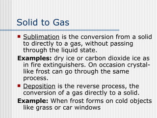 Solid to Gas   Sublimation  is the conversion from a solid to directly to a gas, without passing through the liquid state. Examples:  dry ice or carbon dioxide ice as in fire extinguishers. On occasion crystal-like frost can go through the same process. Deposition  is the reverse process, the conversion of a gas directly to a solid.  Example:  When frost forms on cold objects like grass or car windows   