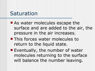 Saturation   As water molecules escape the surface and are added to the air, the pressure in the air increases.  This forces water molecules to return to the liquid state.  Eventually, the number of water molecules returning to the surface will balance the number leaving.  