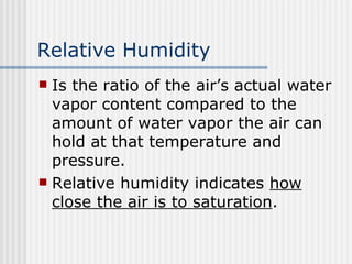 Relative Humidity   Is the ratio of the air’s actual water vapor content compared to the amount of water vapor the air can hold at that temperature and pressure. Relative humidity indicates  how close the air is to saturation . 