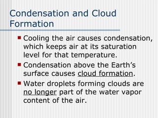 Condensation and Cloud Formation Cooling the air causes condensation, which keeps air at its saturation level for that temperature.  Condensation above the Earth’s surface causes  cloud formation .  Water droplets forming clouds are  no longer  part of the water vapor content of the air.  
