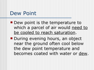 Dew Point   Dew point is the temperature to which a parcel of air would  need to be cooled to reach saturation . During evening hours, an object near the ground often cool below the dew point temperature and becomes coated with water or  dew .  