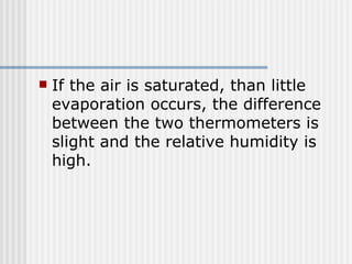 If the air is saturated, than little evaporation occurs, the difference between the two thermometers is slight and the relative humidity is high. 