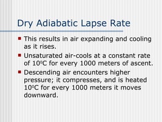 Dry Adiabatic Lapse Rate This results in air expanding and cooling as it rises.  Unsaturated air-cools at a constant rate of 10 0 C for every 1000 meters of ascent.   Descending air encounters higher pressure; it compresses, and is heated 10 0 C for every 1000 meters it moves downward. 
