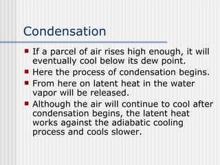 Condensation If a parcel of air rises high enough, it will eventually cool below its dew point.  Here the process of condensation begins.  From here on latent heat in the water vapor will be released.  Although the air will continue to cool after condensation begins, the latent heat works against the adiabatic cooling process and cools slower.  