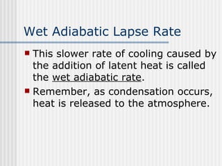 Wet Adiabatic Lapse Rate This slower rate of cooling caused by the addition of latent heat is called the  wet adiabatic rate . Remember, as condensation occurs, heat is released to the atmosphere.  