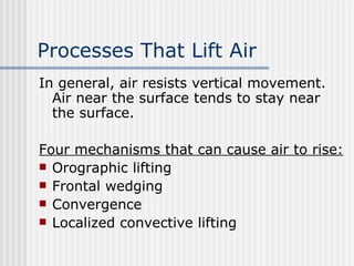 Processes That Lift Air   In general, air resists vertical movement. Air near the surface tends to stay near the surface.    Four mechanisms that can cause air to rise: Orographic lifting Frontal wedging Convergence Localized convective lifting 