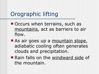 Orographic lifting   Occurs when terrains, such as  mountains , act as barriers to air flow.  As air goes up a  mountain slope , adiabatic cooling often generates clouds and precipitation.  Rain falls on the  windward side  of the mountain.  