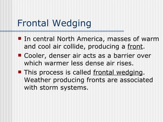Frontal Wedging   In central North America, masses of warm and cool air collide, producing a  front . Cooler, denser air acts as a barrier over which warmer less dense air rises.  This process is called  frontal wedging . Weather producing fronts are associated with storm systems.  