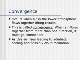 Convergence   Occurs when air in the lower atmosphere flows together lifting results.  This is called  convergence . When air flows together from more than one direction, it must go somewhere.  As this air rises leading to adiabatic cooling and possibly cloud formation.  