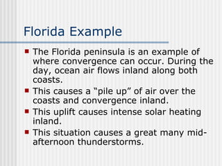 Florida Example The Florida peninsula is an example of where convergence can occur. During the day, ocean air flows inland along both coasts.  This causes a “pile up” of air over the coasts and convergence inland.  This uplift causes intense solar heating inland.  This situation causes a great many mid-afternoon thunderstorms. 