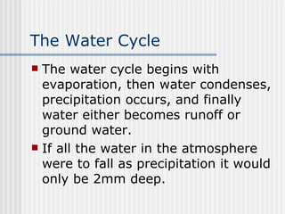 The Water Cycle The water cycle begins with evaporation, then water condenses, precipitation occurs, and finally water either becomes runoff or ground water. If all the water in the atmosphere were to fall as precipitation it would only be 2mm deep.   
