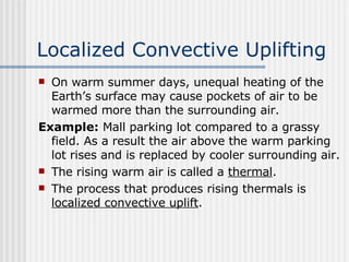Localized Convective Uplifting   On warm summer days, unequal heating of the Earth’s surface may cause pockets of air to be warmed more than the surrounding air.  Example:  Mall parking lot compared to a grassy field. As a result the air above the warm parking lot rises and is replaced by cooler surrounding air.  The rising warm air is called a  thermal .  The process that produces rising thermals is  localized convective uplift .  