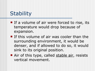 Stability   If a volume of air were forced to rise, its temperature would drop because of expansion.  If this volume of air was cooler than the surrounding environment, it would be denser, and if allowed to do so, it would sink to its original position.  Air of this type, called  stable air , resists vertical movement.  