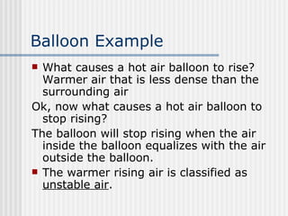 Balloon Example What causes a hot air balloon to rise? Warmer air that is less dense than the surrounding air Ok, now what causes a hot air balloon to stop rising?  The balloon will stop rising when the air inside the balloon equalizes with the air outside the balloon.  The warmer rising air is classified as  unstable air .  