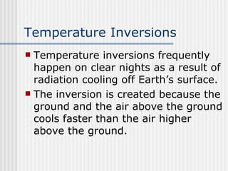 Temperature Inversions Temperature inversions frequently happen on clear nights as a result of radiation cooling off Earth’s surface.  The inversion is created because the ground and the air above the ground cools faster than the air higher above the ground.  