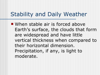Stability and Daily Weather   When stable air is forced above Earth’s surface, the clouds that form are widespread and have little vertical thickness when compared to their horizontal dimension. Precipitation, if any, is light to moderate.   