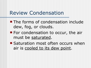 Review Condensation   The forms of condensation include dew, fog, or clouds.  For condensation to occur, the air must be  saturated .  Saturation most often occurs when air is  cooled to its dew point . 