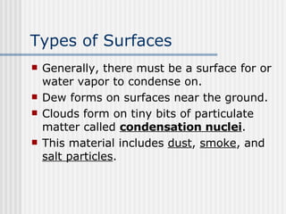 Types of Surfaces   Generally, there must be a surface for or water vapor to condense on. Dew forms on surfaces near the ground. Clouds form on tiny bits of particulate matter called  condensation nuclei .  This material includes  dust ,  smoke , and  salt particles .   