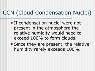 CCN (Cloud Condensation Nuclei) If condensation nuclei were not present in the atmosphere the relative humidity would need to exceed 100% to form clouds.  Since they are present, the relative humidity rarely exceeds 100%.  