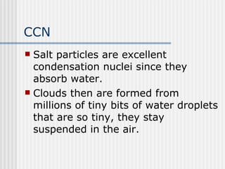 CCN Salt particles are excellent condensation nuclei since they absorb water.  Clouds then are formed from millions of tiny bits of water droplets that are so tiny, they stay suspended in the air.  