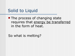 Solid to Liquid   The process of changing state requires that  energy be transferred  in the form of heat.  So what is melting? 