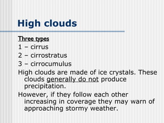 High clouds   Three types 1 – cirrus 2 – cirrostratus 3 – cirrocumulus  High clouds are made of ice crystals. These clouds  generally do not  produce precipitation. However, if they follow each other increasing in coverage they may warn of approaching stormy weather.  
