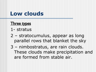 Low clouds   Three types 1- stratus 2 – stratocumulus, appear as long parallel rows that blanket the sky 3 – nimbostratus, are rain clouds. These clouds make precipitation and are formed from stable air.  