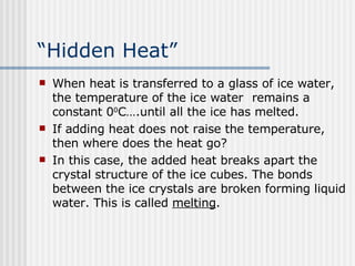 “ Hidden Heat” When heat is transferred to a glass of ice water, the temperature of the ice water  remains a constant 0 0 C….until all the ice has melted.  If adding heat does not raise the temperature, then where does the heat go? In this case, the added heat breaks apart the crystal structure of the ice cubes. The bonds between the ice crystals are broken forming liquid water. This is called  melting . 