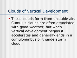 Clouds of Vertical Development   These clouds form from unstable air. Cumulus clouds are often associated with good weather, but when vertical development begins it accelerates and generally ends in a  cumulonimbus  or thunderstorm cloud.  