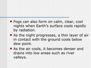 Fogs can also form on calm, clear, cool nights when Earth’s surface cools rapidly by radiation.  As the night progresses, a thin layer of air in contact with the ground cools below dew point.  As the air cools, it becomes denser and drains into low areas such as river valleys.  