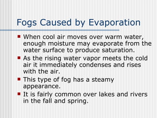 Fogs Caused by Evaporation   When cool air moves over warm water, enough moisture may evaporate from the water surface to produce saturation.  As the rising water vapor meets the cold air it immediately condenses and rises with the air.  This type of fog has a steamy appearance.  It is fairly common over lakes and rivers in the fall and spring.   
