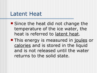 Latent Heat Since the heat did not change the temperature of the ice water, the heat is referred to  latent heat .  This energy is measured in  joules  or  calories  and is stored in the liquid and is not released until the water returns to the solid state.   