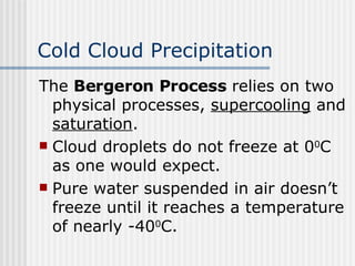 Cold Cloud Precipitation   The  Bergeron Process  relies on two physical processes,  supercooling  and  saturation . Cloud droplets do not freeze at 0 0 C as one would expect.  Pure water suspended in air doesn’t freeze until it reaches a temperature of nearly -40 0 C.  