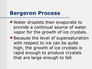 Bergeron Process Water droplets then evaporate to provide a continual source of water vapor for the growth of ice crystals. Because the level of supersaturation with respect to ice can be quite high, the growth of ice crystals is rapid enough to produce crystals that are large enough to fall. 