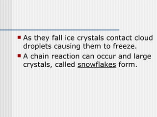 As they fall ice crystals contact cloud droplets causing them to freeze.  A chain reaction can occur and large crystals, called  snowflakes  form.  