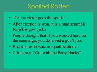 Spoiled Rotten “To the victor goes the spoils” After election is won, it is a mad scramble for jobs- gov’t jobs People thought that if you worked hard for the campaign, you deserved a gov’t job. But, the result was: no qualifications Critics say, “Out with the Party Hacks” 